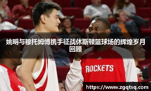 姚明与穆托姆博携手征战休斯顿篮球场的辉煌岁月回顾